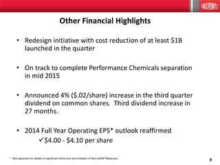 8
Other Financial Highlights
• Redesign initiative with cost reduction of at least $1B
launched in the quarter
• On track to complete Performance Chemicals separation
in mid 2015
• Announced 4% ($.02/share) increase in the third quarter
dividend on common shares. Third dividend increase in
27 months.
• 2014 Full Year Operating EPS* outlook reaffirmed
$4.00 - $4.10 per share
* See appendix for details of significant items and reconciliation of Non-GAAP Measures
 
