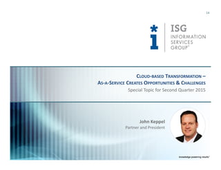 © 2015
Information Services
Group, Inc.
All Rights Reserved
isg-one.com
*Contracts with ACV ≥ €4M from the ISG Contracts Knowledgebase®
14
Special Topic for Second Quarter 2015
CLOUD-BASED TRANSFORMATION –
AS-A-SERVICE CREATES OPPORTUNITIES & CHALLENGES
John Keppel
Partner and President
 