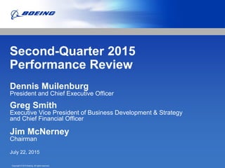 Copyright © 2015 Boeing. All rights reserved.
Second-Quarter 2015
Performance Review
Dennis Muilenburg
President and Chief Executive Officer
Greg Smith
Executive Vice President of Business Development & Strategy
and Chief Financial Officer
Jim McNerney
Chairman
July 22, 2015
 
