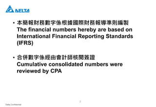Delta Confidential
2
• 本簡報財務數字係根據國際財務報導準則編製
The financial numbers hereby are based on
International Financial Reporting Standards
(IFRS)
• 合併數字係經由會計師核閱簽證
Cumulative consolidated numbers were
reviewed by CPA
 