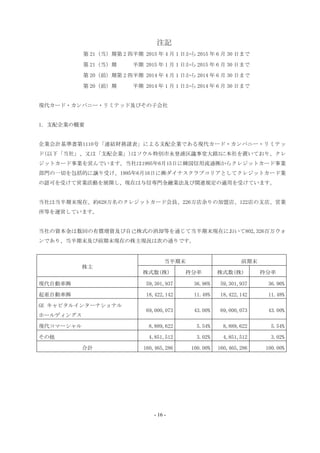 注記
第 21（当）期第 2 四半期 2015 年 4 月 1 日から 2015 年 6 月 30 日まで
第 21（当）期 半期 2015 年 1 月 1 日から 2015 年 6 月 30 日まで
第 20（前）期第 2 四半期 2014 年 4 月 1 日から 2014 年 6 月 30 日まで
第 20（前）期 半期 2014 年 1 月 1 日から 2014 年 6 月 30 日まで
現代カード・カンパニー・リミテッド及びその子会社
1. 支配企業の概要
企業会計基準書第1110号「連結財務諸表」による支配企業である現代カード・カンパニー・リミテッ
ド(以下「当社」、又は「支配企業」)はソウル特別市永登浦区議事堂大路3に本社を置いており、クレ
ジットカード事業を営んでいます。当社は1995年6月15日に韓国信用流通㈱からクレジットカード事業
部門の一切を包括的に譲り受け、1995年6月16日に㈱ダイナスクラブコリアとしてクレジットカード業
の認可を受けて営業活動を展開し、現在は与信専門金融業法及び関連規定の適用を受けています。
当社は当半期末現在、約628万名のクレジットカード会員、226万店余りの加盟店、122店の支店、営業
所等を運営しています。
当社の資本金は数回の有償増資及び自己株式の消却等を通じて当半期末現在において802,326百万ウォ
ンであり、当半期末及び前期末現在の株主現況は次の通りです。
株主
当半期末 前期末
株式数(株) 持分率 株式数(株) 持分率
現代自動車㈱ 59,301,937 36.96% 59,301,937 36.96%
起亜自動車㈱ 18,422,142 11.48% 18,422,142 11.48%
GE キャピタルインターナショナル
ホールディングス
69,000,073 43.00% 69,000,073 43.00%
現代コマーシャル 8,889,622 5.54% 8,889,622 5.54%
その他 4,851,512 3.02% 4,851,512 3.02%
合計 160,465,286 100.00% 160,465,286 100.00%
- 16 -
 