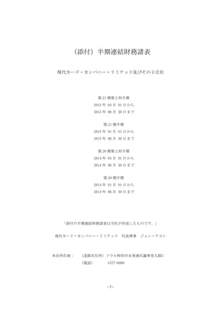 （添付）半期連結財務諸表
現代カード・カンパニー・リミテッド及びその子会社
第 21 期第 2 四半期
2015 年 04 月 01 日から
2015 年 06 月 30 日まで
第 21 期半期
2015 年 01 月 01 日から
2015 年 06 月 30 日まで
第 20 期第 2 四半期
2014 年 04 月 01 日から
2014 年 06 月 30 日まで
第 20 期半期
2014 年 01 月 01 日から
2014 年 06 月 30 日まで
「添付の半期連結財務諸表は当社が作成したものです。」
現代カード・カンパニー・リミテッド 代表理事 ジョン・テヨン
本店所在地： （道路名住所）ソウル特別市永登浦区議事堂大路3
（電話） 1577-6000
- 3 -
 