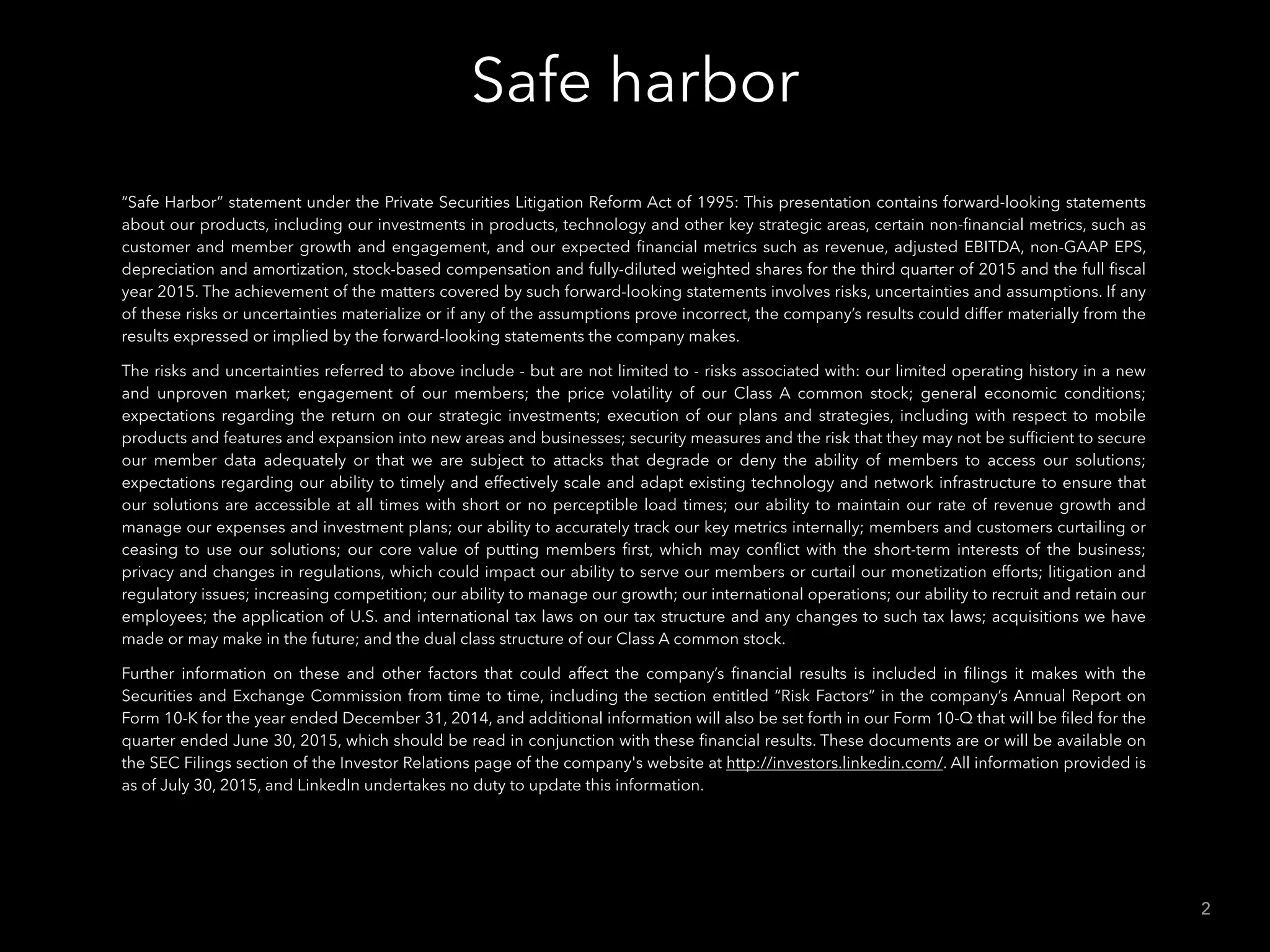 Safe harbor
2
“Safe Harbor” statement under the Private Securities Litigation Reform Act of 1995: This presentation contains forward-looking statements
about our products, including our investments in products, technology and other key strategic areas, certain non-ﬁnancial metrics, such as
customer and member growth and engagement, and our expected ﬁnancial metrics such as revenue, adjusted EBITDA, non-GAAP EPS,
depreciation and amortization, stock-based compensation and fully-diluted weighted shares for the third quarter of 2015 and the full ﬁscal
year 2015. The achievement of the matters covered by such forward-looking statements involves risks, uncertainties and assumptions. If any
of these risks or uncertainties materialize or if any of the assumptions prove incorrect, the company’s results could differ materially from the
results expressed or implied by the forward-looking statements the company makes.
The risks and uncertainties referred to above include - but are not limited to - risks associated with: our limited operating history in a new
and unproven market; engagement of our members; the price volatility of our Class A common stock; general economic conditions;
expectations regarding the return on our strategic investments; execution of our plans and strategies, including with respect to mobile
products and features and expansion into new areas and businesses; security measures and the risk that they may not be sufﬁcient to secure
our member data adequately or that we are subject to attacks that degrade or deny the ability of members to access our solutions;
expectations regarding our ability to timely and effectively scale and adapt existing technology and network infrastructure to ensure that
our solutions are accessible at all times with short or no perceptible load times; our ability to maintain our rate of revenue growth and
manage our expenses and investment plans; our ability to accurately track our key metrics internally; members and customers curtailing or
ceasing to use our solutions; our core value of putting members ﬁrst, which may conﬂict with the short-term interests of the business;
privacy and changes in regulations, which could impact our ability to serve our members or curtail our monetization efforts; litigation and
regulatory issues; increasing competition; our ability to manage our growth; our international operations; our ability to recruit and retain our
employees; the application of U.S. and international tax laws on our tax structure and any changes to such tax laws; acquisitions we have
made or may make in the future; and the dual class structure of our Class A common stock.
Further information on these and other factors that could affect the company’s ﬁnancial results is included in ﬁlings it makes with the
Securities and Exchange Commission from time to time, including the section entitled “Risk Factors” in the company’s Annual Report on
Form 10-K for the year ended December 31, 2014, and additional information will also be set forth in our Form 10-Q that will be ﬁled for the
quarter ended June 30, 2015, which should be read in conjunction with these ﬁnancial results. These documents are or will be available on
the SEC Filings section of the Investor Relations page of the company's website at http://investors.linkedin.com/. All information provided is
as of July 30, 2015, and LinkedIn undertakes no duty to update this information.
 
