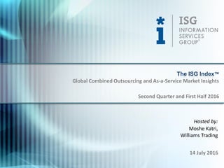 © 2016
Information Services
Group, Inc.
All Rights Reserved
isg-one.com
1
Hosted by:
Moshe Katri,
Williams Trading
14 July 2016
The ISG Index™
Second Quarter and First Half 2016
Global Combined Outsourcing and As-a-Service Market Insights
 
