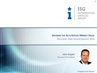 © 2016
Information Services
Group, Inc.
All Rights Reserved
isg-one.com
15
Discussion Topic Second Quarter 2016
DEFINING THE AS-A-SERVICE MARKET VALUE
John Keppel
Partner & President
 