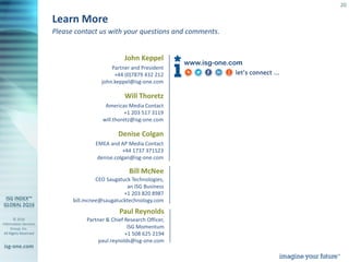 © 2016
Information Services
Group, Inc.
All Rights Reserved
isg-one.com
20
Please contact us with your questions and comments.
Learn More
Paul Reynolds
Partner & Chief Research Officer,
ISG Momentum
+1 508 625 2194
paul.reynolds@isg-one.com
www.isg-one.com
John Keppel
Partner and President
+44 (0)7879 432 212
john.keppel@isg-one.com
Will Thoretz
Americas Media Contact
+1 203 517 3119
will.thoretz@isg-one.com
Denise Colgan
EMEA and AP Media Contact
+44 1737 371523
denise.colgan@isg-one.com
Bill McNee
CEO Saugatuck Technologies,
an ISG Business
+1 203 820 8987
bill.mcnee@saugatucktechnology.com
 