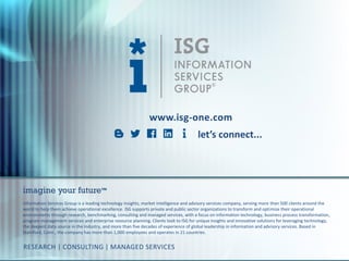 © 2016
Information Services
Group, Inc.
All Rights Reserved
isg-one.com
23
www.isg-one.com
Information Services Group is a leading technology insights, market intelligence and advisory services company, serving more than 500 clients around the
world to help them achieve operational excellence. ISG supports private and public sector organizations to transform and optimize their operational
environments through research, benchmarking, consulting and managed services, with a focus on information technology, business process transformation,
program management services and enterprise resource planning. Clients look to ISG for unique insights and innovative solutions for leveraging technology,
the deepest data source in the industry, and more than five decades of experience of global leadership in information and advisory services. Based in
Stamford, Conn., the company has more than 1,000 employees and operates in 21 countries.
imagine your future™
RESEARCH | CONSULTING | MANAGED SERVICES
let’s connect...
 