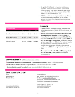17
 On April 29, 2016, T-Mobile and certain of its affiliates, as
guarantors, entered into another purchase agreement with
Deutsche Telekom, under which T-Mobile may, at its option,
issue and sell to Deutsche Telekom up to an additional $650
million of 6.000% Senior Notes due 2024.
 T-Mobile expects to use the net proceeds from these offerings
for the purchase of spectrum licenses, or if not used for
spectrum purchases, refinancing of existing debt, or general
corporate purposes.
GUIDANCE
 T-Mobile expects to drive further customer momentum while
delivering strong growth in Adjusted EBITDA and free cash flow
in 2016.
 Branded postpaid net customer additions for full-year 2016
are now expected to be between 3.4 and 3.8 million, an
increase from the previous guidance range of 3.2 to 3.6 million.
 For full-year 2016, T-Mobile now expects Adjusted EBITDA to
be in the range of $9.8 to $10.1 billion, narrowing the previous
guidance range of $9.7 to $10.2 billion. This guidance includes
the aggregate impact from leasing and Data Stash now
expected to be approximately $0.8 to $1.0 billion, and the
spectrum gain of $0.6 billion recognized in the first quarter of
2016.
 Cash capital expenditures for full-year 2016 are expected to
be in the range of $4.5 to $4.8 billion, unchanged from
previous guidance.
UPCOMINGEVENTS (All dates and attendance tentative)
 Oppenheimer 19th Annual Technology, Internet & Communications Conference, August 9-10, 2016, Boston, MA
 Goldman Sachs 25th Annual Communacopia Conference, September 20–22, 2016, New York, NY
 Deutsche Bank Leveraged Finance Conference, September 26–28, 2016, Scottsdale, AZ
CONTACTINFORMATION
Press: Investor Relations:
Media Relations Nils Paellmann, nils.paellmann@t-mobile.com
T-Mobile US, Inc. Ben Barrett, ben.barrett@t-mobile.com
Jon Perachio, jonathan.perachio@t-mobile.com
Cristal Dunkin, cristal.dunkin@t-mobile.com
877-281-TMUS or 212-358-3210
mediarelations@t-mobile.com investor.relations@t-mobile.com
http://newsroom.t-mobile.com http://investor.t-mobile.com
2016GuidanceOutlook
Original 1Q16 2Q16
Branded Postpaid Net Adds (in millions) 2.4 - 3.4 3.2 - 3.6 3.4 - 3.8
Adjusted EBITDA ($ in billions) $9.1 - $9.7 $9.7- $10.2 $9.8- $10.1
Cash Capex ($ in billions) $4.5 - $4.8 Unchanged Unchanged
 