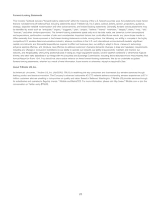 28
Forward-Looking Statements
This Investor Factbook includes "forward-looking statements" within the meaning of the U.S. federal securities laws. Any statements made herein
that are not statements of historical fact, including statements about T-Mobile US, Inc.'s plans, outlook, beliefs, opinion, projections, guidance,
strategy, expected network modernization and other advancements, are forward-looking statements. Generally, forward-looking statements may
be identified by words such as "anticipate," "expect," "suggests," "plan," “project,” "believe," "intend," "estimates," "targets," "views," "may," "will,"
"forecast," and other similar expressions. The forward-looking statements speak only as of the date made, are based on current assumptions
and expectations, and involve a number of risks and uncertainties. Important factors that could affect future results and cause those results to
differ materially from those expressed in the forward-looking statements include, among others, the following: our ability to compete in the highly
competitive U.S. wireless telecommunications industry; adverse conditions in the U.S. and international economies and markets; significant
capital commitments and the capital expenditures required to effect our business plan; our ability to adapt to future changes in technology,
enhance existing offerings, and introduce new offerings to address customers' changing demands; changes in legal and regulatory requirements,
including any change or increase in restrictions on our ability to operate our network; our ability to successfully maintain and improve our
network, and the possibility of incurring additional costs in doing so; major equipment failures; severe weather conditions or other force majeure
events; and other risks described in our filings with the Securities and Exchange Commission, including those described in our most recently filed
Annual Report on Form 10-K. You should not place undue reliance on these forward-looking statements. We do not undertake to update
forward-looking statements, whether as a result of new information, future events or otherwise, except as required by law.
About T-Mobile US, Inc.
As America's Un-carrier, T-Mobile US, Inc. (NASDAQ: TMUS) is redefining the way consumers and businesses buy wireless services through
leading product and service innovation. The Company's advanced nationwide 4G LTE network delivers outstanding wireless experiences to 67.4
million customers who are unwilling to compromise on quality and value. Based in Bellevue, Washington, T-Mobile US provides services through
its subsidiaries and operates its flagship brands, T-Mobile and MetroPCS. For more information, please visit http://www.T-Mobile.com or join the
conversation on Twitter using $TMUS.
 