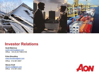 Investor Relations
Scott Malchow
scott.malchow@aon.com
Office: +44 (0) 20 7086 0100
Erika Shouldice
erika.shouldice@aon.com
Office: 312-381-5957
Steven Krall
steven.krall@aon.com
Office: 312-381-3353
 