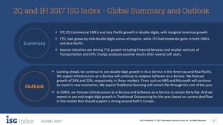 ISG Confidential. © 2017 Information Services Group, Inc. All Rights Reserved 17
GLOBAL 2Q17
2Q and 1H 2017 ISG Index - Global Summary and Outlook
● Y/Y, 2Q Commercial EMEA and Asia Pacific growth in double-digits, with marginal Americas growth
● YTD, IaaS grows by mid-double digits across all regions, while ITO had moderate gains in both EMEA and
Asia Pacific.
● Several industries are driving YTD growth including Financial Services and smaller verticals of
Transportation and CPG; Energy produces positive results after several soft years.
● Looking ahead, we continue to see double-digit growth in As-a-Service in the Americas and Asia Pacific.
We expect Infrastructure-as-a-Service will continue to outpace Software-as-a-Service. We forecast
growth of 24% and 12%, respectively, in those markets. Firms such as AWS and Microsoft will continue
to invest in new economies. We expect Traditional Sourcing will remain flat through the end of the year.
● In EMEA, we forecast Infrastructure-as-a-Service and Software-as-a-Service to remain fairly flat. And we
expect to see mid-single-digit growth in Traditional Outsourcing for the year, based on current deal flow
in the market that should support a strong second half in Europe.
Summary
Outlook
 