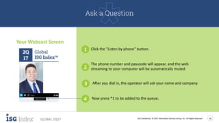 ISG Confidential. © 2017 Information Services Group, Inc. All Rights Reserved 18
GLOBAL 2Q17
Your Webcast Screen
1 Click the "Listen by phone“ button.
2
The phone number and passcode will appear, and the web
streaming to your computer will be automatically muted.
3 After you dial in, the operator will ask your name and company.
4 Now press *1 to be added to the queue.
Ask a Question
 