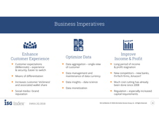 ISG Confidential. © 2018 Information Services Group, Inc. All Rights Reserved 13
EMEA 2Q 2018
Business Imperatives
Enhance
Customer Experience Optimize Data
Improve
Income & Profit
 Customer expectations
(Millennials) – experience
& security. Easier to switch
 Means of differentiation
 Increases customer ‘stickiness’
and associated wallet share
 Social media / brand
reputation
 Data aggregation – single view
of customer
 Data management and
maintenance of data currency
 Data insights – data science
 Data monetization
 Long period of income
& profit stagnation
 New competitors – new banks,
FinTech firms, Amazon?
 Much cost cutting has already
been done since 2008
 Regulation – especially increased
capital requirements
 