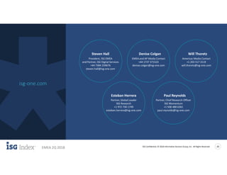 ISG Confidential. © 2018 Information Services Group, Inc. All Rights Reserved 20
EMEA 2Q 2018
isg-one.com
Will Thoretz
Americas Media Contact
+1 203 517 3119
will.thoretz@isg-one.com
Esteban Herrera
Partner, Global Leader
ISG Research
+1 972 730 1749
esteban.herrera@isg-one.com
Paul Reynolds
Partner, Chief Research Officer
ISG Momentum
+1 508 488 6361
paul.reynolds@isg-one.com
Steven Hall
President, ISG EMEA
and Partner, ISG Digital Services
+44 7384 259676
steven.hall@isg-one.com
Denise Colgan
EMEA and AP Media Contact
+44 1737 371523
denise.colgan@isg-one.com
 
