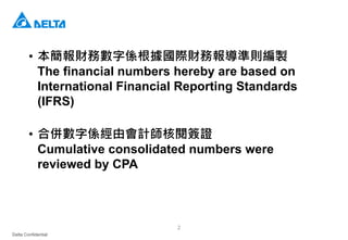 Delta Confidential
2
• 本簡報財務數字係根據國際財務報導準則編製
The financial numbers hereby are based on
International Financial Reporting Standards
(IFRS)
• 合併數字係經由會計師核閱簽證
Cumulative consolidated numbers were
reviewed by CPA
 