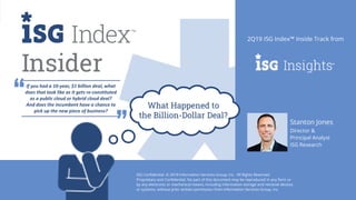 10
2Q19 ISG Confidential. © 2019 Information Services Group, Inc. All Rights Reserved.
Stanton Jones
Director &
Principal Analyst
ISG Research
Insider
2Q19 ISG Index™ Inside Track from
What Happened to
the Billion-Dollar Deal?
If you had a 10-year, $1 billion deal, what
does that look like as it gets re-constituted
as a public cloud or hybrid cloud deal?
And does the incumbent have a chance to
pick up the new piece of business?
ISG Confidential. © 2019 Information Services Group, Inc. All Rights Reserved.
Proprietary and Confidential. No part of this document may be reproduced in any form or
by any electronic or mechanical means, including information storage and retrieval devices
or systems, without prior written permission from Information Services Group, Inc.
 