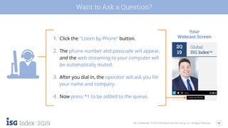 16
2Q19 ISG Confidential. © 2019 Information Services Group, Inc. All Rights Reserved.
Want to Ask a Question?
1. Click the "Listen by Phone“ button.
2. The phone number and passcode will appear,
and the web streaming to your computer will
be automatically muted.
3. After you dial in, the operator will ask you for
your name and company.
4. Now press *1 to be added to the queue.
Your
Webcast Screen
2Q
19
Global
ISG IndexTM
Listen by Phone
 