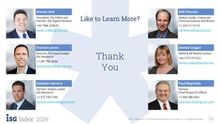 17
2Q19 ISG Confidential. © 2019 Information Services Group, Inc. All Rights Reserved.
Like to Learn More?
Steven Hall
President, ISG EMEA and
Partner, ISG Digital Services
+44 7384 259676
steven.hall@isg-one.com
Stanton Jones
Director, Principal Analyst
ISG Research
+1 281 795 2636
stanton.jones@isg-one.com
Esteban Herrera
Partner, Global Leader
ISG Research
+1 972 730 1749
esteban.herrera@isg-one.com
Will Thoretz
Global Leader, Corporate
Communications and Brand
+1 203 517 3119
will.thoretz@isg-one.com
Denise Colgan
EMEA & AP Media Contact
+44 1737 371523
denise.colgan@isg-one.com
Paul Reynolds
Partner,
Chief Research Officer
+1 508 488 6361
paul.reynolds@isg-one.com
Thank
You
ISG Confidential. © 2019 Information Services Group, Inc. All Rights Reserved.
 