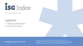 18
2Q19 ISG Confidential. © 2019 Information Services Group, Inc. All Rights Reserved.
Appendix
SECOND QUARTER 2019
● Technology Provider Standouts
● 2Q/1H 2019 TCV Scorecard
ISG Confidential. © 2019 Information Services Group, Inc. All Rights Reserved.
Proprietary and Confidential. No part of this document may be reproduced in any form or
by any electronic or mechanical means, including information storage and retrieval devices
or systems, without prior written permission from Information Services Group, Inc.
 