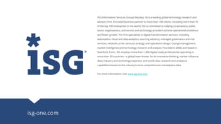 isg-one.com
ISG (Information Services Group) (Nasdaq: III) is a leading global technology research and
advisory firm. A trusted business partner to more than 700 clients, including more than 70
of the top 100 enterprises in the world, ISG is committed to helping corporations, public
sector organizations, and service and technology providers achieve operational excellence
and faster growth. The firm specializes in digital transformation services, including
automation, cloud and data analytics; sourcing advisory; managed governance and risk
services; network carrier services; strategy and operations design; change management;
market intelligence and technology research and analysis. Founded in 2006, and based in
Stamford, Conn., ISG employs more than 1,300 digital-ready professionals operating in
more than 20 countries—a global team known for its innovative thinking, market influence,
deep industry and technology expertise, and world-class research and analytical
capabilities based on the industry’s most comprehensive marketplace data.
For more information, visit www.isg-one.com.
 
