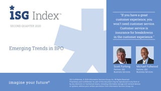 2Q20 ISG Index™
ISG Confidential. © 2020 Information Services Group, Inc. All Rights Reserved.
Proprietary and Confidential. No part of this document may be reproduced in any form or
by any electronic or mechanical means, including information storage and retrieval devices
or systems, without prior written permission from Information Services Group, Inc.
SECOND QUARTER 2020
Emerging Trends in BPO
"If you have a great
customer experience, you
won't need customer service.
Customer service is
insurance for breakdowns
in the customer experience."
Michael Fullwood
Partner, ISG
Business Services
Scott Furlong
Partner, ISG
Business Services
 