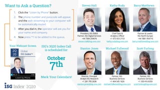 21ISG Confidential. © 2020 Information Services Group, Inc. All Rights Reserved.
2Q20
1. Click the "Listen by Phone“ button.
2. The phone number and passcode will appear,
and the web streaming to your computer will
be automatically muted.
3. After you dial in, the operator will ask you for
your name and company.
4. Now press *1 to be added to the queue.
Your Webcast Screen
2Q
20
Global
ISG IndexTM
Listen by Phone
Barry Matthews
Partner & Leader,
ISG North Europe
+44 7881 954710
barry.matthews@isg-one.com
Scott Furlong
Partner, ISG
Business Services
+1 330 416 8359
scott.furlong@isg-one.com
Steven Hall
President, ISG EMEA
Partner, ISG Digital Services
+44 7384 259676
steven.hall@isg-one.com
Director, Principal
Analyst ISG Research
+1 281 795 2636
stanton.jones@isg-one.com
Stanton Jones
Want to Ask a Question?
Mark Your Calendars!
ISG’s 3Q20 Index Call
is scheduled for:
Michael Fullwood
Partner, ISG
Business Services
+1 404 545 1826
michael.fullwood@isg-one.com
Kathy Rudy
Chief Data &
Analytics Officer
+1 972 653 2153
kathy.rudy@isg-one.com
 