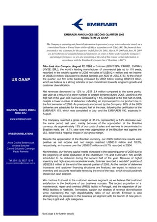 EMBRAER ANNOUNCES SECOND QUARTER 2005
                                                                    RESULTS IN US GAAP

                                        The Company's operating and financial information is presented, except where otherwise stated, on a
                                         consolidated basis in United States dollars (US$) in accordance with US GAAP. The financial data
                                        presented in this document for the quarters ended June 30, 2005, March 31, 2005 and June 30, 2004
                                         are derived from our unaudited financial statements. In order to better understand the Company’s
                                           operating performance, we are also presenting at the end of this release certain information in
                                                         accordance with the Brazilian Corporate Law (“Brazilian GAAP”).

                                     São José dos Campos, August 12, 2005 – Embraer (BOVESPA: EMBR3, EMBR4)
                                     (NYSE: ERJ), the world’s leading manufacturer of commercial jets up to 110 seats,
                                     recorded in the second quarter of 2005 net sales of US$812.4 million and net income
                                     of US$83.0 million, equivalent to diluted earnings per ADS of US$0.4733. At the end of
     US GAAP                         the quarter, our firm order backlog increased by US$1 billion totaling US$10.9 billion,
                                     which we believe is a strong indicator of our commitment towards long-term growth and
                                     customer diversification.

                                     Net revenues decreased by 12% to US$812.4 million compared to the same period
                                     last year as a result of a lower number of aircraft delivered during 2Q05. Looking at the
                                     first half of the year, net revenues increased by 1.6% compared to the first half of 2004,
                                     despite a lower number of deliveries, indicating an improvement in our product mix in
                                     the first semester of 2005. As previously announced by the Company, 60% of the 2005
                                     deliveries are scheduled for the second half of the year, following the certification of the
BOVESPA: EMBR3, EMBR4                EMBRAER 175, which was completed in July, and the EMBRAER 190, expected in
     NYSE: ERJ                       August.

    www.embraer.com                  The Company recorded a gross margin of 31.4%, representing a 1.2% decrease over
                                     the same period last year, mainly because of the appreciation of the Brazilian
                                     currency. As approximately 15% of our costs of sales and services is denominated in
                                     Brazilian reais, the 18.7% year over year appreciation of the Brazilian real against the
  INVESTOR RELATIONS                 U.S. dollar had a negative impact in our gross margin.

                                     Despite the appreciation of the Brazilian currency, our 2Q05 bottom line results were
Anna Cecilia Bettencourt             positive as net income and net margin reached US$83.0 million and 10.2%,
     Andrea Bottcher                 respectively, an increase over the US$80.2 million and 8.7% recorded in 2Q04.
Carlos Eduardo Camargo
     Paulo Ferreira                  Nevertheless, our working capital needs increased in the second quarter of 2005 due to
                                     the beginning of serial production of the EMBRAER 175 and EMBRAER 190 aircraft
                                     scheduled to be delivered during the second half of the year. Because of higher
  Tel: (55 12) 3927 1216             inventory and high accounts receivable levels, Embraer recorded a net debt* position of
investor.relations@embraer.com.br
                                     US$228.6 million at the end of the second quarter of 2005. As the number of deliveries
                                     increases and c  ustomer financing structures are finalized, we expect to reduce our
                                     inventory and accounts receivable levels by the end of the year, which should positively
                                     impact our cash position.

                                     We continue to invest in the customer services segment, as we believe that customer
                                     satisfaction is the backbone of our business success. The recent acquisition of a
                                     maintenance, repair and overhaul (MRO) facility in Portugal, and the expansion of our
                                     MRO facilities in Nashville, Tennessee, support our strategy of revenue diversification
                                     while maintaining the high dispatchability rates of our aircraft. Embraer is also
                                     strengthening its presence in the business jet segment with the launch of new jets in
                                     the Very Light and Light categories.




                                    *See page 5 for further details
 