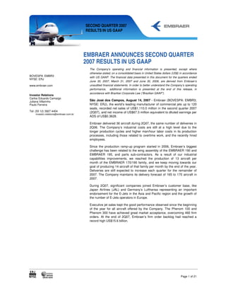 SECOND QUARTER 2007
                                        RESULTS IN US GAAP




                                        EMBRAER ANNOUNCES SECOND QUARTER
                                        2007 RESULTS IN US GAAP
                                         The Company's operating and financial information is presented, except where
                                         otherwise stated, on a consolidated basis in United States dollars (US$) in accordance
BOVESPA: EMBR3                           with US GAAP. The financial data presented in this document for the quarters ended
NYSE: ERJ
                                         June 30, 2007, March 31, 2007 and June 30, 2006, are derived from Embraer’s
www.embraer.com                          unaudited financial statements. In order to better understand the Company’s operating
                                         performance, additional information is presented at the end of this release, in
                                         accordance with Brazilian Corporate Law (“Brazilian GAAP”).
Investor Relations
Carlos Eduardo Camargo
Juliana Villarinho                       São José dos Campos, August 14, 2007 - Embraer (BOVESPA: EMBR3;
Paulo Ferreira                           NYSE: ERJ), the world’s leading manufacturer of commercial jets up to 120
                                         seats, recorded net sales of US$1,110.0 million in the second quarter 2007
Tel: (55 12) 3927 4404                   (2Q07), and net income of US$67.3 million equivalent to diluted earnings per
    investor.relations@embraer.com.br
                                         ADS of US$0.3628.

                                         Embraer delivered 36 aircraft during 2Q07, the same number of deliveries in
                                         2Q06. The Company’s industrial costs are still at a high level due to the
                                         longer production cycles and higher man/hour labor costs in its production
                                         processes, including those related to overtime work, and the recently hired
                                         employees.

                                         Since the production ramp-up program started in 2006, Embraer’s biggest
                                         challenge has been related to the wing assembly of the EMBRAER 190 and
                                         EMBRAER 195, and parts sub-contractors. As a result of our industrial
                                         capabilities improvements, we reached the production of 13 aircraft per
                                         month of the EMBRAER 170/190 family, and we keep moving towards our
                                         goal of producing 14 aircraft of that family per month by the end of the year.
                                         Deliveries are still expected to increase each quarter for the remainder of
                                         2007. The Company maintains its delivery forecast of 165 to 170 aircraft in
                                         2007.

                                         During 2Q07, significant companies joined Embraer’s customer base, like
                                         Japan Airlines (JAL) and Germany’s Lufthansa representing an important
                                         endorsement for the E-Jets in the Asia and Pacific region and the growth of
                                         the number of E-Jets operators in Europe.

                                         Executive jet sales kept the good performance observed since the beginning
                                         of the year for all aircraft offered by the Company. The Phenom 100 and
                                         Phenom 300 have achieved great market acceptance, overcoming 460 firm
                                         orders. At the end of 2Q07, Embraer’s firm order backlog had reached a
                                         record high US$15.6 billion.




                                                                                                                  Page 1 of 21
 