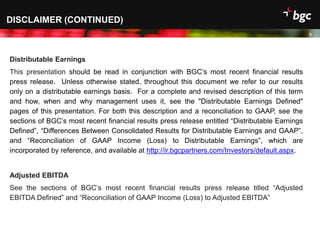 Date
DISCLAIMER (CONTINUED)
3
Distributable Earnings
This presentation should be read in conjunction with BGC’s most recent financial results
press release. Unless otherwise stated, throughout this document we refer to our results
only on a distributable earnings basis. For a complete and revised description of this term
and how, when and why management uses it, see the "Distributable Earnings Defined"
pages of this presentation. For both this description and a reconciliation to GAAP, see the
sections of BGC’s most recent financial results press release entitled “Distributable Earnings
Defined”, “Differences Between Consolidated Results for Distributable Earnings and GAAP”,
and “Reconciliation of GAAP Income (Loss) to Distributable Earnings”, which are
incorporated by reference, and available at http://ir.bgcpartners.com/Investors/default.aspx.
Adjusted EBITDA
See the sections of BGC’s most recent financial results press release titled “Adjusted
EBITDA Defined” and “Reconciliation of GAAP Income (Loss) to Adjusted EBITDA”
 