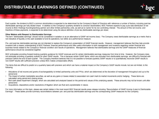 Date
32
Each quarter, the dividend to BGC’s common stockholders is expected to be determined by the Company’s Board of Directors with reference a number of factors, including post-tax
distributable earnings per fully diluted share. In addition to the Company’s quarterly dividend to common stockholders, BGC Partners expects to pay a pro-rata distribution of net
income to BGC Holdings founding/working partner and other limited partnership units, as well as to Cantor for its non-controlling interest. The amount of this net income, and
therefore of these payments, is expected to be determined using the above definition of pre-tax distributable earnings per share.
Other Matters with Respect to Distributable Earnings
The term “distributable earnings” should not be considered in isolation or as an alternative to GAAP net income (loss). The Company views distributable earnings as a metric that is
not indicative of liquidity or the cash available to fund its operations, but rather as a performance measure.
Pre- and post-tax distributable earnings are not intended to replace the Company’s presentation of GAAP financial results. However, management believes that they help provide
investors with a clearer understanding of BGC Partners’ financial performance and offer useful information to both management and investors regarding certain financial and
business trends related to the Company’s financial condition and results of operations. Management believes that distributable earnings and the GAAP measures of financial
performance should be considered together.
BGC anticipates providing forward-looking quarterly guidance for GAAP revenues and for certain distributable earnings measures from time to time. However, the Company does
not anticipate providing a quarterly outlook for other GAAP results. This is because certain GAAP items, which are excluded from distributable earnings, are difficult to forecast with
precision before the end of each quarter. The Company therefore believes that it is not possible to forecast quarterly GAAP results or to quantitatively reconcile GAAP results to
non-GAAP results with sufficient precision unless BGC makes unreasonable efforts.
The items that are difficult to predict on a quarterly basis with precision and which can have a material impact on the Company’s GAAP results include, but are not limited, to the
following:
• Allocations of net income and grants of exchangeability to limited partnership units and FPUs, which are determined at the discretion of management throughout and up to the
period-end.
• The impact of certain marketable securities, as well as any gains or losses related to associated non-cash mark-to-market movements and/or hedging. These items are
calculated using period-end closing prices.
• Non-cash asset impairment charges, which are calculated and analyzed based on the period-end values of the underlying assets. These amounts may not be known until after
period-end.
• Acquisitions, dispositions and/or resolutions of litigation which are fluid and unpredictable in nature.
For more information on this topic, please see certain tables in the most recent BGC financial results press release including “Reconciliation of GAAP Income (Loss) to Distributable
Earnings”. These tables provide summary reconciliations between pre- and post-tax distributable earnings and the corresponding GAAP measures for the Company.
DISTRIBUTABLE EARNINGS DEFINED (CONTINUED)
 