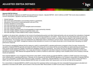 Date
33
ADJUSTED EBITDA DEFINED
Adjusted EBITDA Defined
BGC also provides an additional non-GAAP financial performance measure, “adjusted EBITDA”, which it defines as GAAP “Net income (loss) available to
common stockholders”, adjusted to add back the following items:
• Interest expense;
• Net income (loss) attributable to noncontrolling interest in subsidiaries;
• Allocations of net income to limited partnership units and FPUs;
• Provision (benefit) for income taxes;
• Non-cash employee loan amortization;
• Non-cash fixed asset depreciation and intangible asset amortization;
• Non-cash impairment charges;
• Non-cash charges relating to grants of exchangeability to limited partnership interests;
• Non-cash charges related to issuance of restricted shares; and
• Non-cash earnings or losses related to BGC’s equity investments.
In addition to the above items, allocations of net income to founding/working partner and other limited partnership units are excluded from calculations of adjusted
EBITDA. Such allocations represent the pro-rata portion of pre-tax earnings available to unit holders. These units are in the fully diluted share count and are
convertible on a one-to-one basis into common shares. As units are converted to common shares, unit holders become entitled to cash dividends rather than
cash distributions. The Company views such distributions as intellectually similar to dividends to common shares. Because dividends paid on common shares
are not an expense under GAAP, management believes similar allocations of income to unit holders should also not be included when calculating non-GAAP
performance measures.
The Company’s management believes that this measure is useful in evaluating BGC’s operating performance compared to that of its peers, because the
calculation of adjusted EBITDA generally eliminates the effects of financing and income taxes and the accounting effects of capital spending and acquisitions,
which would include impairment charges of goodwill and intangibles created from acquisitions. Such items may vary for different companies for reasons
unrelated to overall operating performance. As a result, the Company’s management uses these measures to evaluate operating performance and for other
discretionary purposes. BGC believes that adjusted EBITDA is useful to investors to assist them in getting a more complete picture of the Company’s financial
results and operations.
Since adjusted EBITDA is not a recognized measurement under GAAP, investors should use adjusted EBITDA in addition to GAAP measures of net income
when analyzing BGC’s operating performance. Because not all companies use identical EBITDA calculations, the Company’s presentation of adjusted EBITDA
may not be comparable to similarly titled measures of other companies. Furthermore, adjusted EBITDA is not intended to be a measure of free cash flow or
GAAP cash flow from operations, because adjusted EBITDA does not consider certain cash requirements, such as tax and debt service payments.
For a reconciliation of adjusted EBITDA to GAAP income (loss) from operations before income taxes, the most comparable financial measure calculated and
presented in accordance with GAAP, see the section of this document titled "Reconciliation of GAAP Income (loss) to Adjusted EBITDA.”
33
 