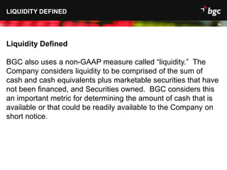 Date
LIQUIDITY DEFINED
34
Liquidity Defined
BGC also uses a non-GAAP measure called “liquidity.” The
Company considers liquidity to be comprised of the sum of
cash and cash equivalents plus marketable securities that have
not been financed, and Securities owned. BGC considers this
an important metric for determining the amount of cash that is
available or that could be readily available to the Company on
short notice.
 