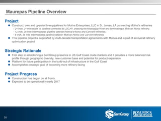 Maurepas Pipeline Overview
Project
 Construct, own and operate three pipelines for Motiva Enterprises, LLC in St. James, LA connecting Motiva's refineries
– 24-inch, 34 mile crude oil pipeline connected to LOCAP, crossing the Mississippi River and terminating at Motiva's Norco refinery;
– 12-inch, 35 mile intermediates pipeline between Motiva's Norco and Convent refineries;
– 6-inch, 35 mile intermediates pipeline between Motiva's Norco and Convent refineries
 This pipeline project is supported by multi-decade transportation agreements with Motiva and is part of an overall refinery
optimization project
Strategic Rationale
 First step in establishing a SemGroup presence in US Gulf Coast crude markets and it provides a more balanced risk
profile through geographic diversity, new customer base and potential for product expansion
 Platform for future participation in the build-out of infrastructure in the Gulf Coast
 Accomplishes strategic goal of becoming more refinery facing
Project Progress
 Construction has begun on all fronts
 Expected to be operational in early 2017
16
 