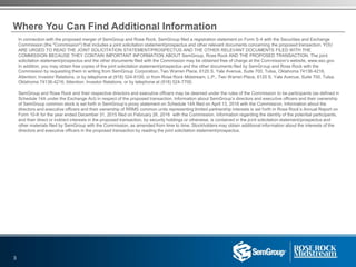 In connection with the proposed merger of SemGroup and Rose Rock, SemGroup filed a registration statement on Form S-4 with the Securities and Exchange
Commission (the "Commission") that includes a joint solicitation statement/prospectus and other relevant documents concerning the proposed transaction. YOU
ARE URGED TO READ THE JOINT SOLICITATION STATEMENT/PROSPECTUS AND THE OTHER RELEVANT DOCUMENTS FILED WITH THE
COMMISSION BECAUSE THEY CONTAIN IMPORTANT INFORMATION ABOUT SemGroup, Rose Rock AND THE PROPOSED TRANSACTION. The joint
solicitation statement/prospectus and the other documents filed with the Commission may be obtained free of charge at the Commission’s website, www.sec.gov.
In addition, you may obtain free copies of the joint solicitation statement/prospectus and the other documents filed by SemGroup and Rose Rock with the
Commission by requesting them in writing from SemGroup Corporation, Two Warren Place, 6120 S. Yale Avenue, Suite 700, Tulsa, Oklahoma 74136-4216,
Attention: Investor Relations, or by telephone at (918) 524-8100, or from Rose Rock Midstream, L.P., Two Warren Place, 6120 S. Yale Avenue, Suite 700, Tulsa,
Oklahoma 74136-4216, Attention: Investor Relations, or by telephone at (918) 524-7700.
SemGroup and Rose Rock and their respective directors and executive officers may be deemed under the rules of the Commission to be participants (as defined in
Schedule 14A under the Exchange Act) in respect of the proposed transaction. Information about SemGroup’s directors and executive officers and their ownership
of SemGroup common stock is set forth in SemGroup’s proxy statement on Schedule 14A filed on April 13, 2016 with the Commission. Information about the
directors and executive officers and their ownership of RRMS common units representing limited partnership interests is set forth in Rose Rock’s Annual Report on
Form 10-K for the year ended December 31, 2015 filed on February 26, 2016 with the Commission. Information regarding the identity of the potential participants,
and their direct or indirect interests in the proposed transaction, by security holdings or otherwise, is contained in the joint solicitation statement/prospectus and
other materials filed by SemGroup with the Commission, as amended from time to time. Stockholders may obtain additional information about the interests of the
directors and executive officers in the proposed transaction by reading the joint solicitation statement/prospectus.
3
Where You Can Find Additional Information
 