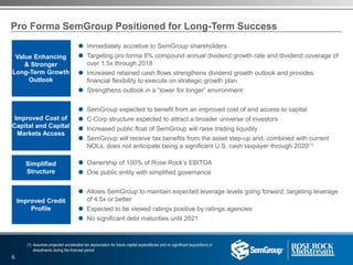 Pro Forma SemGroup Positioned for Long-Term Success
 Immediately accretive to SemGroup shareholders
 Targeting pro forma 8% compound annual dividend growth rate and dividend coverage of
over 1.5x through 2018
 Increased retained cash flows strengthens dividend growth outlook and provides
financial flexibility to execute on strategic growth plan
 Strengthens outlook in a “lower for longer” environment
 SemGroup expected to benefit from an improved cost of and access to capital
 C-Corp structure expected to attract a broader universe of investors
 Increased public float of SemGroup will raise trading liquidity
 SemGroup will receive tax benefits from the asset step-up and, combined with current
NOLs, does not anticipate being a significant U.S. cash taxpayer through 2020(1)
 Ownership of 100% of Rose Rock’s EBITDA
 One public entity with simplified governance
 Allows SemGroup to maintain expected leverage levels going forward; targeting leverage
of 4.5x or better
 Expected to be viewed ratings positive by ratings agencies
 No significant debt maturities until 2021
Improved Credit
Profile
Value Enhancing
& Stronger
Long-Term Growth
Outlook
Simplified
Structure
Improved Cost of
Capital and Capital
Markets Access
(1) Assumes projected accelerated tax depreciation for future capital expenditures and no significant acquisitions or
divestments during the forecast period
6
 