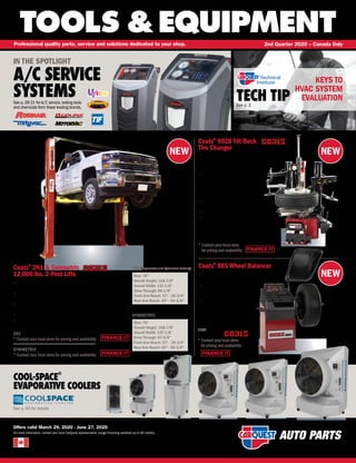 NEW NEW
NEW
®
TOOLS &EQUIPMENT
For more information, contact your local CarQuest representative. Longer financing available up to 60 months.
Professional quality parts, service and solutions dedicated to your shop. 2nd Quarter 2020 – Canada Only
Offers valid March 29, 2020 - June 27, 2020
TECH TIPSee p. 3
IN THE SPOTLIGHT
A/C SERVICE
SYSTEMSSee p.29-31 forA/C service,testing tools
and chemicals from these leading brands.
Coats®
9028 Tilt-Back
Tire Changer
FINANCE IT
• Angled tilt-back for no interference on second bead removal
• Robo-Arm®
helper device provides direct pressure
to create a bead lock and keep the bead in
the drop center during tire mount process
• With its power devices,Tower Power,
Taper rollers, pneumatic drop center
and swing-in rollers, handle
approximately 90% of the effort
required to change the toughest tires
• The power tower roller allows easy
bead and rim lubrication
• (2) Lifting roller discs
• Best-in-class clamping range: 10 – 24
COA 8009028
*Contactyourlocalstore
forpricingand availability
FINANCE IT
FINANCE IT
FINANCE IT
Coats®
885 Wheel Balancer
• Automatic 2D data entry on wheel
diameter and offset measurement
• Direct Tape-A-Weight®
placement
with audible beep guides users to
perfect placement
• Auto Start Hood starts
balancing cycle when
hood is lowered
Rise: 76
Overall Height: 158-7/8
Overall Width: 137-1/8
Drive Through: 89-1/8
Front Arm Reach: 21 - 39-3/4
Rear Arm Reach: 35 - 59-5/8
Rise: 76
Overall Height: 158-7/8
Overall Width: 137-1/8
Drive Through: 97-5/8
Front Arm Reach: 21 - 39-3/4
Rear Arm Reach: 35 - 59-5/8
COOL-SPACE
®
EVAPORATIVE COOLERS
See p. 60 for details
110V
COA 800885
*Contactyourlocalstore
forpricingand availability
Coats®
2N1  Symmetric
12,000 lbs. 2-Post Lifts
• Reduced installation costs - field adjustable height and width can
easily adapt to most installation dimensions
• Steel components are wheel-a-brator shot blasted and acid washed
before double bake powder coat finish is applied
• Rubber door bumpers are mounted on the face of both lifting
carriages to reduce door damage
• Rubber mounting grommets reduce unit noise to less than 75 decibels
• 2N1 design with 3 piece lifting arms, symmetric version with equal
length straight arms, and choice of red or blue
2N1 COA 4T212NSR1
* Contact your local store for pricing and availability
SYMMETRIC COA 4T212SSR1
* Contact your local store for pricing and availability
2N1 (Asymmetric and Symmetric Loading)
SYMMETRIC
KEYS TO
HVAC SYSTEM
EVALUATION
 