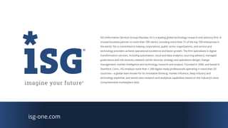 isg-one.com
ISG (Information Services Group) (Nasdaq: III) is a leading global technology research and advisory firm. A
trusted business partner to more than 700 clients, including more than 75 of the top 100 enterprises in
the world, ISG is committed to helping corporations, public sector organizations, and service and
technology providers achieve operational excellence and faster growth. The firm specializes in digital
transformation services, including automation, cloud and data analytics; sourcing advisory; managed
governance and risk services; network carrier services; strategy and operations design; change
management; market intelligence and technology research and analysis. Founded in 2006, and based in
Stamford, Conn., ISG employs more than 1,300 digital-ready professionals operating in more than 20
countries—a global team known for its innovative thinking, market influence, deep industry and
technology expertise, and world-class research and analytical capabilities based on the industry’s most
comprehensive marketplace data.
 