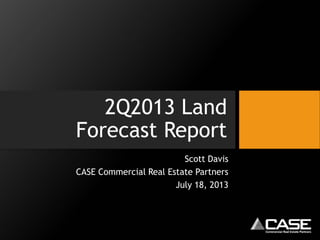 2Q2013 Land
Forecast Report
Scott Davis
CASE Commercial Real Estate Partners
July 18, 2013
 