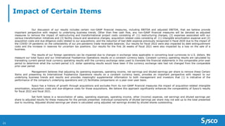Impact of Certain Items
Our discussion of our results includes certain non-GAAP financial measures, including EBITDA and adjusted EBITDA, that we believe provide
important perspective with respect to underlying business trends. Other than free cash flow, any non-GAAP financial measures will be denoted as adjusted
measures to remove the impact of restructuring and transformational project costs consisting of: (1) restructuring charges, (2) expenses associated with our
various transformation initiatives and (3) facility closure and severance charges; acquisition-related costs consisting of: (1) intangible amortization expense and (2)
acquisition costs and due diligence costs related to our acquisitions; and the reduction of bad debt expense previously recognized in fiscal 2020 due to the impact of
the COVID-19 pandemic on the collectability of our pre-pandemic trade receivable balances. Our results for fiscal 2022 were also impacted by debt extinguishment
costs and the increase in reserves for uncertain tax positions. Our results for the first 26 weeks of fiscal 2021 were also impacted by a loss on the sale of a
business.
The results of our foreign operations can be impacted due to changes in exchange rates applicable in converting local currencies to U.S. dollars. We
measure our total Sysco and our International Foodservice Operations results on a constant currency basis. Constant currency operating results are calculated by
translating current-period local currency operating results with the currency exchange rates used to translate the financial statements in the comparable prior-year
period to determine what the current-period U.S. dollar operating results would have been if the currency exchange rate had not changed from the comparable
prior-year period.
Management believes that adjusting its operating expenses, operating income, net earnings and diluted earnings per share to remove these Certain
Items and presenting its International Foodservice Operations results on a constant currency basis, provides an important perspective with respect to our
underlying business trends and results and provides meaningful supplemental information to both management and investors that (1) is indicative of the
performance of the company’s underlying operations and (2) facilitates comparisons on a year-over-year basis.
Sysco has a history of growth through acquisitions and excludes from its non-GAAP financial measures the impact of acquisition-related intangible
amortization, acquisition costs and due-diligence costs for those acquisitions. We believe this approach significantly enhances the comparability of Sysco’s results
for fiscal 2022 and fiscal 2021.
Set forth below is a reconciliation of sales, operating expenses, operating income, other (income) expense, net earnings and diluted earnings per
share to adjusted results for these measures for the periods presented. Individual components of diluted earnings per share may not add up to the total presented
due to rounding. Adjusted diluted earnings per share is calculated using adjusted net earnings divided by diluted shares outstanding.
21
 