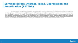 Earnings Before Interest, Taxes, Depreciation and
Amortization (EBITDA)
26
EBITDA represents net earnings plus (i) interest expense, (ii) income tax expense and benefit, (iii) depreciation and (iv) amortization. The net earnings component of
our EBITDA calculation is impacted by Certain Items that we do not consider representative of our underlying performance. As a result, in the non-GAAP reconciliations below for each
period presented, adjusted EBITDA is computed as EBITDA plus the impact of Certain Items, excluding Certain items related to interest expense, income taxes, depreciation and
amortization. Sysco's management considers growth in this metric to be a measure of overall financial performance that provides useful information to management and investors
about the profitability of the business, as it facilitates comparison of performance on a consistent basis from period to period by providing a measurement of recurring factors and
trends affecting our business. Additionally, it is a commonly used component metric used to inform on capital structure decisions. Adjusted EBITDA should not be used as a substitute
for the most comparable GAAP measure in assessing the company’s financial performance for the periods presented. An analysis of any non-GAAP financial measure should be used in
conjunction with results presented in accordance with GAAP. In the tables that follow, adjusted EBITDA for each period presented is reconciled to net earnings.
 
