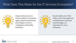 2Q22 20
© 2022 Information Services Group, Inc. All Rights Reserved. @ISG_News #ISGIndex #ISGIndexInsider
What Does This Mean for the IT Services Ecosystem?
Cloud continues to be a
critical enabler of innovation,
agility, speed and advanced
technologies to drive a
competitive and healthy
enterprise.
Cloud models are in their
infancy, and a thorough and
comprehensive multi-year
cloud strategy is an
imperative for every
enterprise.
 