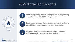 2Q22 3
© 2022 Information Services Group, Inc. All Rights Reserved. @ISG_News #ISGIndex #ISGIndexInsider
2Q22: Three Big Thoughts
Labor markets remain tight; however, attrition is beginning
to stabilize as record numbers of hires come online.
FX will continue to be a headwind as global economic
conditions impact reported revenue numbers.
Contracting activity remains strong, with ADM, engineering
and industry-specific BPO leading the way.
 