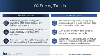2Q22 6
© 2022 Information Services Group, Inc. All Rights Reserved. @ISG_News #ISGIndex #ISGIndexInsider
Q2 Pricing Trends
Managed Services T&M / Project Work
Retention is having an impact on pricing
overall, particularly in India. Premium skills
are commanding higher rates
Automation, pyramid staffing and
reshuffling of off-shore locations are
holding pricing steady
COLA clauses are key in deals based on
hourly or team-based rate cards
Competition for commodity-based services
supports steady or continued Y/Y
reductions
Renewals focused on right-sizing scope and
services model help drive margin retention
Outcome-based pricing focused on mutual
success in revenue, margin and customer
satisfaction is gaining market support
 