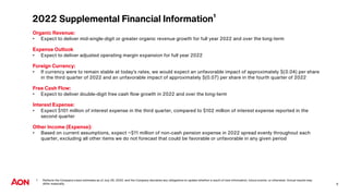 2022 Supplemental Financial Information¹
Organic Revenue:
• Expect to deliver mid-single-digit or greater organic revenue growth for full year 2022 and over the long-term
Expense Outlook
• Expect to deliver adjusted operating margin expansion for full year 2022
Foreign Currency:
• If currency were to remain stable at today’s rates, we would expect an unfavorable impact of approximately $(0.04) per share
in the third quarter of 2022 and an unfavorable impact of approximately $(0.07) per share in the fourth quarter of 2022
Free Cash Flow:
• Expect to deliver double-digit free cash flow growth in 2022 and over the long-term
Interest Expense:
• Expect $101 million of interest expense in the third quarter, compared to $102 million of interest expense reported in the
second quarter
Other Income (Expense):
• Based on current assumptions, expect ~$11 million of non-cash pension expense in 2022 spread evenly throughout each
quarter, excluding all other items we do not forecast that could be favorable or unfavorable in any given period
1 Reflects the Company’s best estimates as of July 29, 2022, and the Company disclaims any obligations to update whether a result of new information, future events, or otherwise. Actual results may
differ materially. 9
 