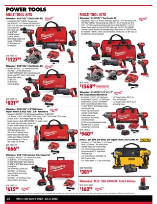 FINANCE IT
22	 Offers valid April 3, 2022 - July 2, 2022
* Please note finance payments vary with every transaction, based on transaction size, prevailing rates, credit history, and other factors.Terms may also vary.All programs subject to final approval by Affiliated Financial Services.
POWER TOOLS
Milwaukee®
M18 FUEL™
1/2 Mid-Torque
Impact Wrench  M12 FUEL™
3/8 Ratchet Kit
• 
Includes (1) M18 FUEL™
1/2 Mid-Torque ImpactWrench,(1) M12 FUEL™
3/8 Ratchet,(1) M18™
REDLITHIUM™
XC5.0 Battery,(1) M12™
REDLITHIUM™
CP2.0 Battery,
(1) M18™
 M12™
Multi-Voltage Charger andTool Bag
• 
Impact features 3-Mode DRIVE CONTROL™
for greater control
over output speed and power, Friction Ring
for quick socket changes, and LED light
• 
Impact delivers up to 600 ft.-lbs.
of Nut-Busting Torque and
450 ft.-lbs. of Fastening Torque
• 
Ratchet features low profile head,
variable speed trigger,and LED light
• 
Ratchet delivers up to 55ft-lbs
Max Torque and 200 RPM
MLK 2591-22
$
66699
Milwaukee®
M18™
FUEL Hammer Drill/Impact Kit
• 
Includes (1) M18 FUEL™
1/2” Hammer Drill/Driver,
(1) M18 FUEL™
1/4 Hex Impact Driver,
(2) M18™
REDLITHIUM™
XC5.0 Batteries,
(1) M18™
 M12™
Multi-Voltage Charger,
Carrying Case,
Side Handle and (2) Belt Clips
• 
M18 FUEL™
1/2 Drill Driver
delivers 1200 in-lbs of torque
and 2000 RPMs
• 
M18 FUEL™
1/4 Hex Impact Driver
delivers 2000 in-lbs of torque
MLK 2997-22
$
61599
Milwaukee®
M18 FUEL™
3 Tool Combo Kit
• 
Includes M18 FUEL™
1/2 Hammer Drill/Driver,
M18 FUEL™
1/4 Hex Impact Driver,
(2) M18™
REDLITHIUM™
XC5.0 Extended Capacity
Battery Pack, M18™
 M12™
Multi-Voltage
Charger, Side Handle,
(2) Belt Clips,
(2) Bit Holders
and Carrying Case
MLK 2997-23
$
82199
Milwaukee®
M18 FUEL™
5 Tool Combo Kit
• 
Includes M18 FUEL™
SAWZALL®
Reciprocating
Saw, M18 FUEL™
1/2 Hammer Drill/Driver, M18
FUEL™
1/4 Hex Impact Driver, M18 FUEL™
6-1/2
Circular Saw, M18
FUEL™
Work Light,
(2) M18™
RED
LITHIUM Extended
Capacity Batteries,
Multi-Voltage Charger, Side
Handle, (2) Belt Clips,
(2) Bit Holders and
Carrying Case
MLK 2997-25
$
112799
MULTI-TOOL KITS
Milwaukee®
M18 FUEL™
3/8  1/2
Mid-Torque Impact Wrench Kit
• 
Kit includes: (1) M18™
3/8 Mid-Torque
Impact Wrench, (1) M18™
1/2 Mid-Torque
Impact Wrench, (2) M18™
REDLITHIUM™
XC5.0 Extended Capacity Battery Packs,
(1) M18™
 M12™
Multi-Voltage Charger
and contractor bag
• 
Friction ring ensures quick
and easy socket changes
• 
4-Mode drive control
includes auto shut-off and
bolt-removal modes
• 
Tri-LEDs to increase workspace visibility
• 
REDLINK PLUS™
to prevent
overloading or overheating
MLK 2988-22
$
94099
• 
3/8 Impact delivers 600 ft.-lbs.
of nut busting torque
• 
1/2 Impact delivers 650 ft.-lbs. of
nut busting torque
Milwaukee®
M12™
RED LITHIUM™
XC6.0 Battery
MLK 48-11-2460
$
16299
DeWALT®
20V MAX Drill Driver and Impact Driver 2-Tool Combo Kit
• 
Includes (1) 1/2 Drill/Driver, (1) 1/4 Impact
Driver, (2) 20V MAX 1.3Ah battery packs,
20V MAX charger and Contractor Bag
• 
1/2 Drill driver features two-speed
transmission and 1/2 single sleeve
ratcheting chuck
• 
1/4 Impact features 3 LED light ring
with 20 second delay
• 
1/4 Impact delivers 117 ft.-lbs.of max torque
SBD DCK240C2
$
38159
MULTI-TOOL KITS
Milwaukee®
M18 FUEL™
7 Tool Combo Kit
• 
Includes M18 FUEL™
1/2 Hammer Drill/Driver, M18 FUEL™
1/4 Hex Impact Driver,
M18 FUEL™
SAWZALL®
Reciprocating Saw, M18 FUEL™
6-1/2 Circular Saw, M18
FUEL™
1/2 Mid-Torque Impact Wrench with Friction Ring, M18 FUEL™
4-1/2/5
Grinder, Paddle Switch No-Lock, M18 FUEL™
Work Light, (2) M18™
RED LITHIUM™
Extended Capacity Batteries, Multi-Voltage Charger, Side Handle, 6 18 TPI Thin Kerf
Ice Hardened™
SAWZALL®
Blade, Circular Saw Blade, Grinding Disc, (3) Belt Clips, (2)
Bit Holders and (2) Carrying Cases
MLK 2998-27
$
156899
 