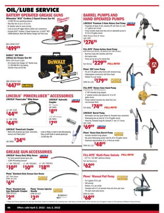 46	 Offers valid April 3, 2022 - July 2, 2022
* Please note finance payments vary with every transaction, based on transaction size, prevailing rates, credit history, and other factors.Terms may also vary.All programs subject to final approval by Affiliated Financial Services.
OIL/LUBE SERVICE
DeWALT®
20V MAX
Lithium Ion Grease Gun Kit
With LED Assist Light
• 
Kit includes Fast Charger, 42 flexible hose,
(1) 20V MAX XR Li-Ion battery,
shoulder strap and Kit Box
SBD DCGG571M1
$
44789
18 LIN 75918CL
$
1099
24 LIN 75924CL
$
1899
GREASE GUN ACCESSORIES
LINCOLN®
Heavy-Duty Whip Hoses
• 
For hand operated grease guns only
• 
3,000 PSI working pressure
12 LIN 75912CL
$
1089
18 Flex Hose
CPM 10-219
$
699
Plews®
Standard Duty Grease Gun Hoses
LINCOLN®
Hydraulic
Coupler
1/8 NPT Female
LIN 5852
$
749
LINCOLN®
POWERLUBER™
ACCESSORIES
30 LIN 1230
$
4499
36 LIN 1236
$
4495
LINCOLN®
PowerLuber™
Whip Hoses
FILL-RITE®
Rotary Vane Hand Pump
6 Gallons per 100 Revolutions.
• 
2 NPT threaded bung adapter
• 
1 polymer suction pipe adjusts for 15 to 55
gallon drums
• 
Pumps medium-viscosity oils, diesel fuel, and
non-corrosive fluids
TUT SD62
$
7499
BARREL PUMPS AND
HAND OPERATED PUMPS
FILL-RITE®
Piston Action Hand Pump
with Hose and Nozzle, 20 gallons per 100 strokes.
• 
Aluminum body with stainless steel liner.
• Anti-siphon valve.
• 
Pump can be set-up for reverse flow
TUT FR152
$
22999
LINCOLN®
Barrel Pump
• 
Removable, non-drip spout allows for threaded hose connection
• 
Telescoping pick-up tube for 15 to 55-gallon drums
• 
Three-tier, threaded bung fits standard 2 and 1.5 drums
LIN 1340
$
6999
Plews®
Heavy-Duty Barrel Pump
• 
Includes standard bung adapter
• 
Two piece telescoping suction tube fits 30 to 55 gallon drums
• 
Dispenses approximately 10 oz. of fluid per stroke
CPM 55-123
$
4899
Plews®
DEF Lever Pump
• 
Fits all 5-55 gallon pails/drums with standard bung
• 
Polypropylene construction with Viton Seals
• 
Delivers 9 oz per stroke
CPM 55-155
$
17999
Plews®
Manual Pail Pump
• 
For 5 gallon/35 lb. pail
• 
Self priming
• 
Delivers 3 oz. per stroke
• 
Complete with 4 ft. oil-resistant hose and drum pail cover
• 
Fits open head pails/drums
CPM 55-440
$
6899
FILL-RITE®
Multi-Pane Swivels
•3/4 fit / Full 360O
spherical rotation
TUT S075H1314
$
6299
LINCOLN®
Premium 3-Vane Rotary Fuel Pump
• 
Dispenses all types of oils, coolants,ATF and fuels at a rate
of 7 gallons per minute
• 
Pump includes heavy-duty hose and an adjustable pump to
fit 16 to 55 gallon drums.
With Heavy Duty 8' Hose
LIN 1387
$
27695
90° Coupler
LIN 5883
$
899
LINCOLN®
PowerLock Coupler
Milwaukee®
M18™
Cordless 2-Speed Grease Gun Kit
• 
10,000 PSI max operating pressure
• 
Max flow-rate of up to 10 oz/min
• 
Air bleeder valve for quick priming
• 
Lock-on/lock-off trigger delivers added user convenience
• 
Includes M18™
Cordless 2-Speed Grease Gun, (2) M18™
RED
LITIUM Batteries, Multi-Volt Battery Charger and Hard Case
BATTERY OPERATED GREASE GUNS
MLK 2646-22CT
$
49999
• 
Works with all grease gun types: pneumatic,
manual and PowerLubers™
• 
Locks on fitting,no need to hold while greasing,
frees up both hands to operate grease gun
• 
10,000 Max PSI
LIN 5900
$
3495
Plews®
Grease Injector
Needle
CPM 05-037
$
349
Plews®
Standard jaw-
type Hydraulic Coupler
CPM 05-031
$
249
 