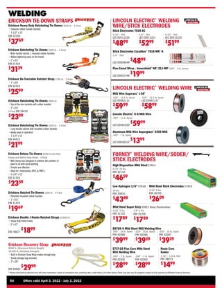 54	 Offers valid April 3, 2022 - July 2, 2022
* Please note finance payments vary with every transaction, based on transaction size, prevailing rates, credit history, and other factors.Terms may also vary.All programs subject to final approval by Affiliated Financial Services.
10 lbs.
FNY 30810
$
4349
Low Hydrogen 1/8 E7018
.030 - 10 lb. Spool
FNY 42286
$
3999
ER70S-6 Mild Steel MIG Welding Wire
.035 - 10 lb. Spool
FNY 42287
$
3939
Mild Steel Super Sixty E6011 Deep Penetration
3/32 5 lbs.
FNY 31105
$
1789
1/8 5 lbs.
FNY 31205
$
1789
Mild Steel Stick Electrodes E7018
3/32 5 lbs.
FNY 30705
$
2609
High Disposition Mild Steel E7014
5/32 10 lbs.
FNY 32110
$
4659
.024 - 10 lb. Spool
FNY 42285
$
3939
WELDING
ERICKSON TIE-DOWN STRAPS
Erickson Heavy Duty Ratcheting Tie-Downs 5500 lb. - 2-Pack
• 
Features rubber handle ratchets
• 
1-1/2 x 15'
ERI 32200
$
3769
Erickson Ratchet Tie-Downs 1200 lb. - 4-Pack
• 
Patented moulded rubber handles
• 1 x 15'
ERI 31415
$
1969
Erickson Ratcheting Tie-Downs 2000 lb. - 4-Pack
• 
Wide handle ratchet / moulded rubber handles
• 
Makes tightening easy on the hands
• 
1 x 15'
ERI 31416
$
3139
Erickson Deluxe Tie-Downs 2000 lb.with Web
Clamp and Safety Snap Hooks - 2-Pack
• 
Web clamp was designed to address the problem of
what to do with extra webbing
• 
Simple and effective
• 
Ideal for: motorcycles,ATV’s,  PWC’s
• 1-1/4 x 12'
ERI 31353
$
2359
Rosin Core
Solder
1/16 – 1/4 lb. Roll
FNY 38073
$
1499
Erickson Ratcheting Tie-Downs 4000 lb.
• 
Top-of-the-line ratchets with rubber handles
• 
2 x 10'
2-Pack ERI 34410
$
2399
Erickson Ratcheting Tie-Downs 2500 lb. - 2-Pack
• 
Long handle ratchet with moulded rubber handles
• 
Allows ease in operation
• 
1-1/4 x 12'
ERI 34412
$
2199
Erickson Re-Tractable Ratchet Strap 1200 lb. - 2-Pack
• 1 x 10'
ERI 34415
$
2599
Erickson Recovery Strap
9000 lb. (Maximum Vehicle Weight),
18,000 lb. (Breaking Strength)
• 
Built in Erickson Strap Wrap makes storage easy
• Handy storage bag included
• 
2 x 20'
ERI 59500
$
2999
Erickson Double J-Hooks Ratchet Straps 10,000 lb.
• 
Heavy-duty metal hooks
• 
2 x 27'
ERI 78627
$
1899
FORNEY®
WELDING WIRE/SODER/
STICK ELECTRODES
.035 – 2 lb. Spool
FNY 42302
$
2899
E71T-GS Flux Core Mild Steel
MIG Welding Wire
.030 – 2 lb. Spool
FNY 42300
$
2899
LINCOLN ELECTRIC®
WELDING
WIRE/STICK ELECTRODES
Flux-Cored Wires - Innershield®
NR®
-211-MP .030 - 1 lb. Carton
LEC ED031448
$
1999
Stick Electrodes Excalibur®
7018 MR®
N
1/8 - 5KG
LEC ED029049
$
4899
Stick Electrodes 7018 AC
3/32 - 4KG
LEC ED511230
$
4899
1/8 - 5KG
LEC ED511231
$
5299
5/32 - 5KG
LEC ED511232
$
5199
LINCOLN ELECTRIC®
WELDING WIRE
Aluminum MIG Wire Superglaze®
5356 MIG
.035 - 1 lb. Spool
LEC ED030312
$
1399
MIG Wire Superarc®
L-56®
Lincoln Electric®
S-6 MIG Wire
.025 - 11 lb. Spool
LEC ED561030
$
5999
.030 - 12.5 lb. Spool
LEC ED561111
$
5999
.035 - 12.5 lb. Spool
LEC ED561117
$
5899
 