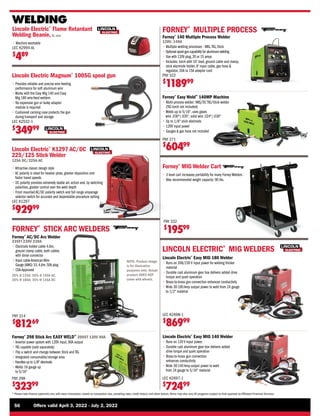 56	 Offers valid April 3, 2022 - July 2, 2022
* Please note finance payments vary with every transaction, based on transaction size, prevailing rates, credit history, and other factors.Terms may also vary.All programs subject to final approval by Affiliated Financial Services.
WELDING
LINCOLN ELECTRIC®
MIG WELDERS
Lincoln Electric®
Easy MIG 140 Welder
• 
Runs on 120 V input power.
• 
Durable cast aluminum gear box delivers added
drive torque and quiet operation
• 
Brass-to-brass gun connection
enhances conductivity
• 
Wide 30-140 Amp output power to weld
from 24 gauge to 5/16 material
Lincoln Electric®
Easy MIG 180 Welder
• 
Runs on 208/230 V input power for welding thicker
material
• 
Durable cast aluminum gear box delivers added drive
torque and quiet operation
• 
Brass-to-brass gun connection enhances conductivity
• 
Wide 30-180 Amp output power to weld from 24 gauge
to 1/2 material
FORNEY®
STICK ARC WELDERS
Forney®
298 Stick Arc EASY WELD™
200ST 120V 90A
• 
Inverter power system with 120V input, 90A output
• 
TIG capable (sold separately)
• 
Flip a switch and change between Stick and TIG
• 
Integrated consumable/storage area
• 
Handles up to 1/8 electrode
• 
Welds 16 gauge up
to 5/16
FNY 298
$
32399
Forney®
Easy Weld™
140MP Machine
• 
Multi-process welder: MIG/DC TIG/Stick welder
(TIG torch not included)
• 
Welds up to 5/16, uses gases
wire .030/.035, solid wire .024/.030
• 
Up to 1/8 stick electrode
• 
120V input power
• 
Gauges  gas hose not included
FNY 271
$
60499
FORNEY®
MULTIPLE PROCESS
LEC K2697-1
$
72499
LEC K2698-1
$
86999
Forney®
AC/DC Arc Welder
235FI 230V 230A
• 
Electrode holder cable 4.6m,
ground clamp cable, both cables
with dinse connector
• Input cableAmericanWire
Gauge (AWG) 10,4.6m.50A plug
• CSA-Approved
20% @ 235A; 50% @ 150A AC,
20% @ 180A; 35% @ 135A DC
FNY 314
$
81269
NOTE: Product image
is for illustrative
purposes only. Actual
product DOES NOT
come with wheels.
Forney®
140 Multiple Process Welder
120V, 140A
• 
Multiple welding processes - MIG,TIG, Stick
• 
Optional spool gun capability for aluminum welding
• 
Use with 120V plug,20 or 15 amps
• 
Includes: torch with 10' lead, ground cable and clamp,
stick electrode holder, 8' input cable, gas hose 
regulator, 20A to 15A adapter cord
FNY 322
$
118999
Lincoln Electric Magnum®
100SG spool gun
• 
Provides reliable and precise wire feeding
performance for soft aluminum wire
• 
Works with the Easy Mig 140 and Easy
Mig 180 wire-feed welders
• 
No expensive gun or bulky adapter
module is required
• 
Cushioned carrying case protects the gun
during transport and storage
LEC K2532-1
$
34999
Forney®
MIG Welder Cart
• 
3 level cart increases portability for many Forney Welders
• 
Max recommended weight capacity: 90 lbs.
FNY 332
$
19599
Lincoln Electric®
K1297 AC/DC
225/125 Stick Welder
125A DC/225A AC
• 
Attractive classic design style
• 
AC polarity is ideal for heavier plate, greater deposition and
faster travel speeds
• 
DC polarity provides extremely stable arc action and, by switching
polarities, greater control over the weld depth
• 
Front mounted AC/DC polarity switch and full range amperage
selector switch for accurate and dependable procedure setting
LEC K1297
$
92999
Lincoln Electric®
Flame Retardant
Welding Beanie,XL size
• 
Machine washable
LEC K2994-XL
$
489
 