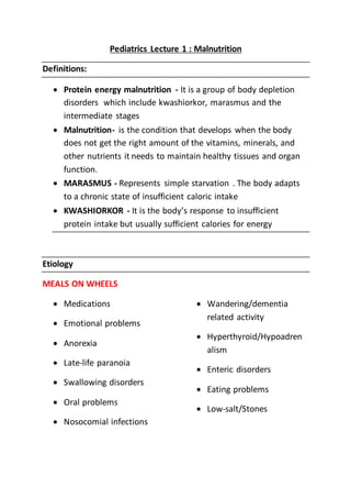 Pediatrics Lecture 1 : Malnutrition
Definitions:
 Protein energy malnutrition - It is a group of body depletion
disorders which include kwashiorkor, marasmus and the
intermediate stages
 Malnutrition- is the condition that develops when the body
does not get the right amount of the vitamins, minerals, and
other nutrients it needs to maintain healthy tissues and organ
function.
 MARASMUS - Represents simple starvation . The body adapts
to a chronic state of insufficient caloric intake
 KWASHIORKOR - It is the body’s response to insufficient
protein intake but usually sufficient calories for energy
Etiology
MEALS ON WHEELS
 Medications
 Emotional problems
 Anorexia
 Late-life paranoia
 Swallowing disorders
 Oral problems
 Nosocomial infections
 Wandering/dementia
related activity
 Hyperthyroid/Hypoadren
alism
 Enteric disorders
 Eating problems
 Low-salt/Stones
 