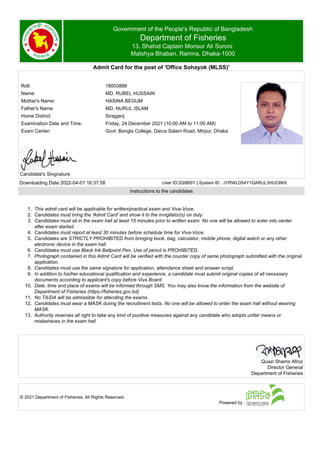 Government of the People's Republic of Bangladesh
Department of Fisheries
13, Shahid Captain Monsur Ali Soroni
Matshya Bhaban, Ramna, Dhaka-1000
Admit Card for the post of 'Office Sohayok (MLSS)'
Roll: 18003888
Name: MD. RUBEL HUSSAIN
Mother's Name: HASINA BEGUM
Father's Name: MD. NURUL ISLAM
Home District: Sirajganj
Examination Date and Time: Friday, 24 December 2021 (10:00 AM to 11:00 AM)
Exam Center: Govt. Bangla College, Darus Salam Road, Mirpur, Dhaka
Candidate's Singnature
Downloading Date 2022-04-01 16:37:58 User ID:2Q9BSY | System ID : JYRWLD54Y1QARUL3HUC6K9
Instructions to the candidates
1. This admit card will be applicable for written/practical exam and Viva-Voce.
2. Candidates must bring the 'Admit Card' and show it to the invigilator(s) on duty
3. Candidates must sit in the exam hall at least 15 minutes prior to written exam. No one will be allowed to enter into center
after exam started.
4. Candidates must report at least 30 minutes before schedule time for Viva-Voce.
5. Candidates are STRICTLY PROHIBITED from bringing book, bag, calculator, mobile phone, digital watch or any other
electronic device in the exam hall.
6. Candidates must use Black Ink Ballpoint Pen. Use of pencil is PROHIBITED.
7. Photograph contained in this Admit Card will be verified with the counter copy of same photograph submitted with the original
application.
8. Candidates must use the same signature for application, attendance sheet and answer script.
9. In addition to his/her educational qualification and experience, a candidate must submit original copies of all necessary
documents according to applicant's copy before Viva Board.
10. Date, time and place of exams will be informed through SMS. You may also know the information from the website of
Department of Fisheries (https://fisheries.gov.bd)
11. No TA/DA will be admissible for attending the exams.
12. Candidates must wear a MASK during the recruitment tests. No one will be allowed to enter the exam hall without wearing
MASK.
13. Authority reserves all right to take any kind of punitive measures against any candidate who adopts unfair means or
misbehaves in the exam hall.
Quazi Shams Afroz
Director General
Department of Fisheries
© 2021 Department of Fisheries, All Rights Reserved.
Powered by :
 